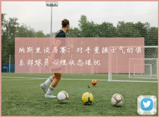 纳斯里谈马赛：对手重振士气的俱乐部球员心理状态堪忧