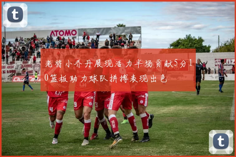 老将小乔丹展现活力半场贡献5分10篮板助力球队拼搏表现出色