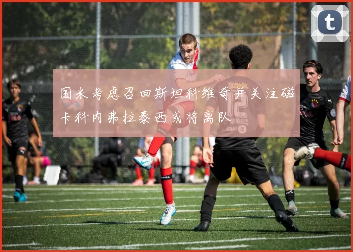国米考虑召回斯坦科维奇并关注磁卡科内弗拉泰西或将离队
